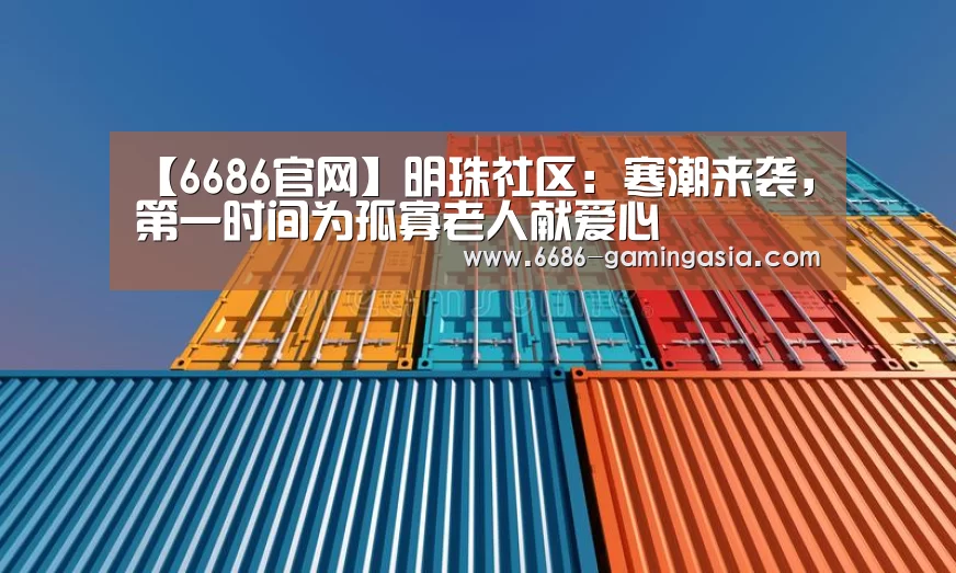 【6686官网】明珠社区:寒潮来袭,第一时间为孤寡老人献爱心(图1) 6686最新地址
